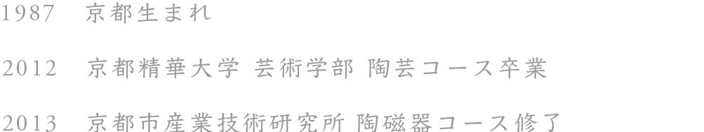 1987 京都生まれ 2012 京都精華大学 陶芸コース卒業 2013 京都市産業技術研究所 陶磁器コース修了