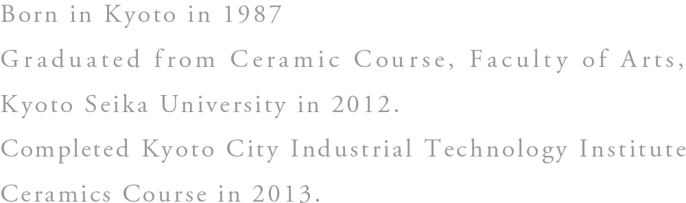 Born in Kyoto in 1987 Graduated from Kyoto Seika University Ceramics Course in 2012 Completed Kyoto City Industrial Technology Institute Ceramics Course in 2013